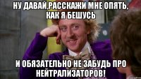 ну давай,расскажи мне опять, как я бешусь И обязательно не забудь про нейтрализаторов!