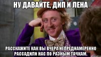 Ну давайте, Дип и Лена Расскажите как вы вчера непреднамеренно рассадили нас по разным тачкам.