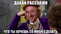 давай расскажи что ты хочешь со мной сделать