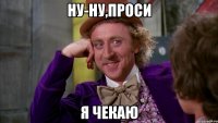 ну-ну,проси я чекаю