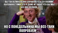 Вы так великолепно справляетесь со своими обязанностями, что я даже не знаю, что бы мы без вас делали. Но с понедельника мы все-таки попробуем ...