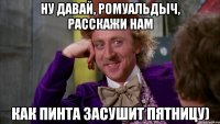 Ну давай, Ромуальдыч, расскажи нам как Пинта засушит пятницу)