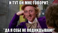 И тут он мне говорит: "Да я себе не подкидываю!"