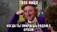 ТВОЕ ЛИЦО КОГДА ТЫ УМИРАЕШЬ РЯДОМ С ОРБОМ