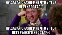 Ну давай скажи мне что у тебя нету хвоста?:-) Ну давай скажи мне что у тебя нету рыжего хвоста?:-)