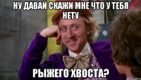 Ну давай скажи мне что у тебя нету РЫЖЕГО ХВОСТА?