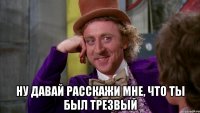 Ну давай расскажи мне, что ты был трезвый