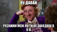 Ну давай Розкажи мені як ти не заходиш в 6-А