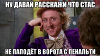 ну давай расскажи что Стас не паподёт в ворота с пенальти