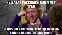 Ну давай расскажи, мне что у тебя не игривое настроение!!! Когда пишешь Галина, Калина, Малина моя!!!