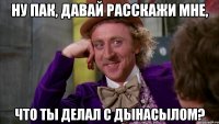 Ну Пак, давай расскажи мне, Что ты делал с Дынасылом?