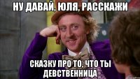 Ну давай, юля, расскажи сказку про то, что ты девственница