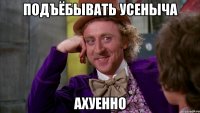 ПОДЪЁБЫВАТЬ УСЕНЫЧА АХУЕННО