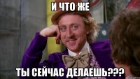 и что же ты сейчас делаешь???