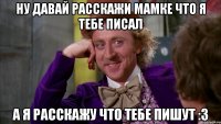 Ну давай расскажи мамке что я тебе писал А я расскажу что тебе пишут :3