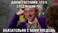давай, расскажи, что в следующий раз обязательно с нами поедешь