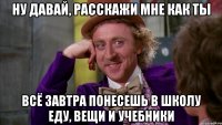 Ну давай, расскажи мне как ты Всё завтра понесешь в школу еду, вещи и учебники