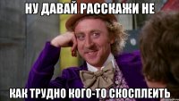 Ну давай расскажи не как трудно кого-то скосплеить