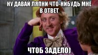 Ну давай ляпни что-нибудь мне в ответ Чтоб задело)