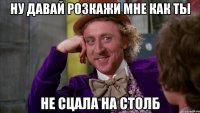 ну давай розкажи мне как ты не сцала на столб