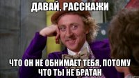 Давай, расскажи Что он не обнимает тебя, потому что ты не братан