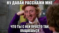 Ну давай расскажи мне что ты с ней просто так общаешься