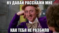 ну давай расскажи мне как тебя не разбило