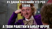 ну давай расскажи что рок говно а твои ранетки и бибер круче