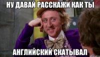ну давай расскажи как ты английский скатывал