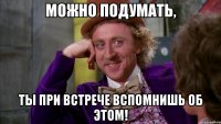 Можно подумать, ты при встрече вспомнишь об этом!