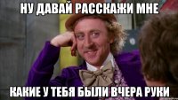 ну давай расскажи мне какие у тебя были вчера руки
