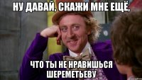 Ну давай, скажи мне ещё, что ты не нравишься Шереметьеву