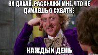 Ну давай, расскажи мне, что не думаешь о СХВАТКЕ КАЖДЫЙ ДЕНЬ