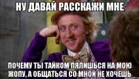 НУ ДАВАЙ РАССКАЖИ МНЕ ПОЧЕМУ ТЫ ТАЙКОМ ПЯЛИШЬСЯ НА МОЮ ЖОПУ, А ОБЩАТЬСЯ СО МНОЙ НЕ ХОЧЕШЬ
