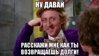 Ну давай расскажи мне как ты возвращаешь долги!