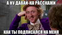 А ну давай-ка расскажи Как ты подписался на меня