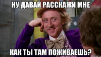 ну давай расскажи мне как ты там поживаешь?