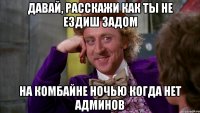 давай, расскажи как ты не ездиш задом на комбайне ночью когда нет админов