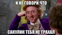 и не говори что Сакулик тебя не трахал