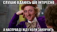 Слухаю вдаюсь шо інтіресно а насправді жду коли закінчить
