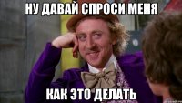 ну давай спроси меня как это делать