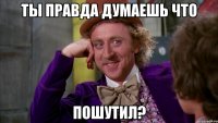 ты правда думаешь что пошутил?
