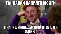 ты давай напряги мозги и напиши мне дерзкий ответ.. а я оценю!