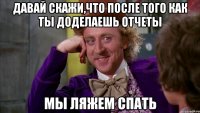 Давай скажи,что после того как ты доделаешь отчеты мы ляжем спать