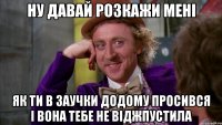 Ну давай розкажи мені як ти в заучки додому просився і вона тебе не віджпустила