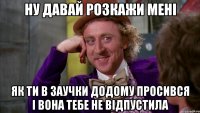 Ну давай розкажи мені як ти в заучки додому просився і вона тебе не відпустила
