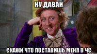 Ну давай Скажи что поставишь меня в чс