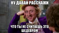 Ну давай расскажи что ты не считаешь это шедевром