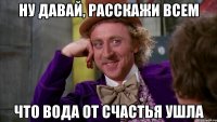 ну давай, расскажи всем что вода от счастья ушла