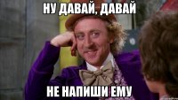 НУ ДАВАЙ, ДАВАЙ НЕ НАПИШИ ЕМУ